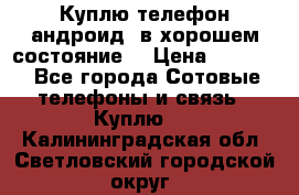 Куплю телефон андроид, в хорошем состояние  › Цена ­ 1 000 - Все города Сотовые телефоны и связь » Куплю   . Калининградская обл.,Светловский городской округ 